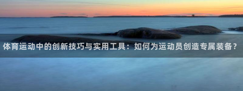 谈球吧：体育运动中的创新技巧与实用工具：如何为运动员创造专属装备？