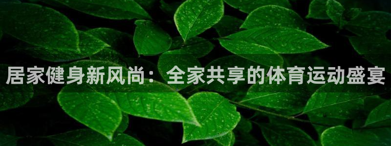 谈球吧体育：居家健身新风尚：全家共享的体育运动盛宴